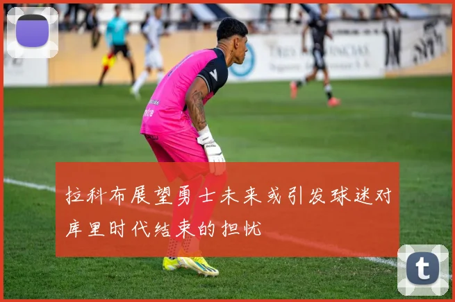 拉科布展望勇士未来或引发球迷对库里时代结束的担忧