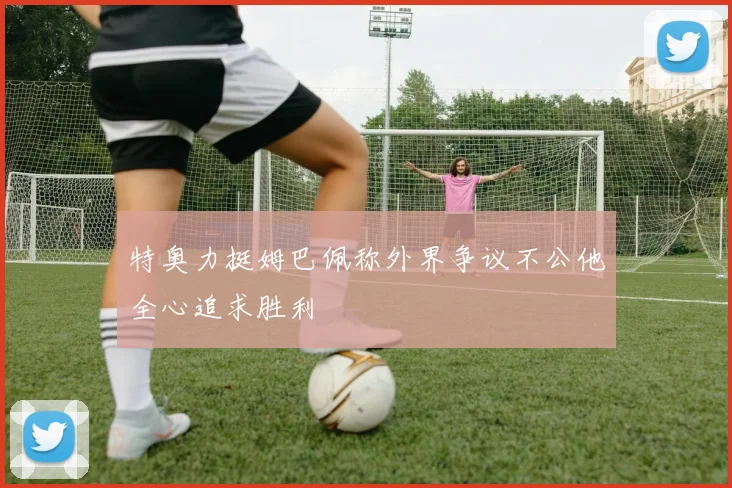 特奥力挺姆巴佩称外界争议不公他全心追求胜利