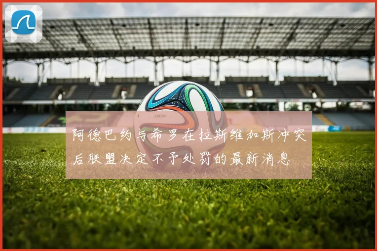 阿德巴约与希罗在拉斯维加斯冲突后联盟决定不予处罚的最新消息