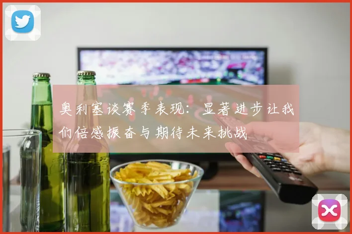 奥利塞谈赛季表现：显著进步让我们倍感振奋与期待未来挑战