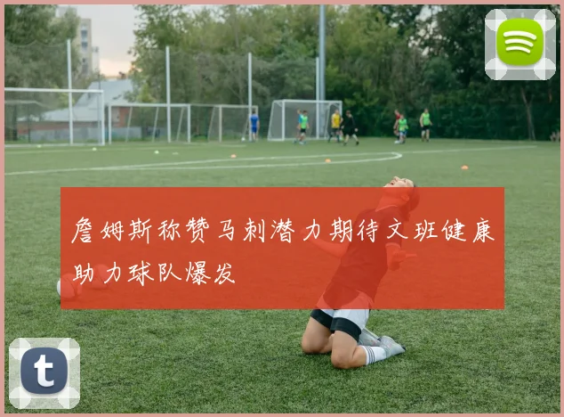 詹姆斯称赞马刺潜力期待文班健康助力球队爆发