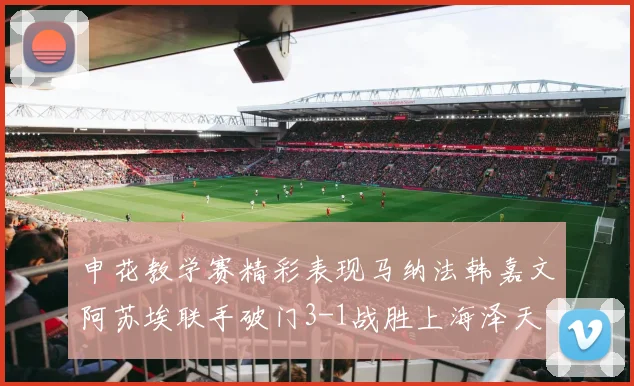 申花教学赛精彩表现马纳法韩嘉文阿苏埃联手破门3-1战胜上海泽天