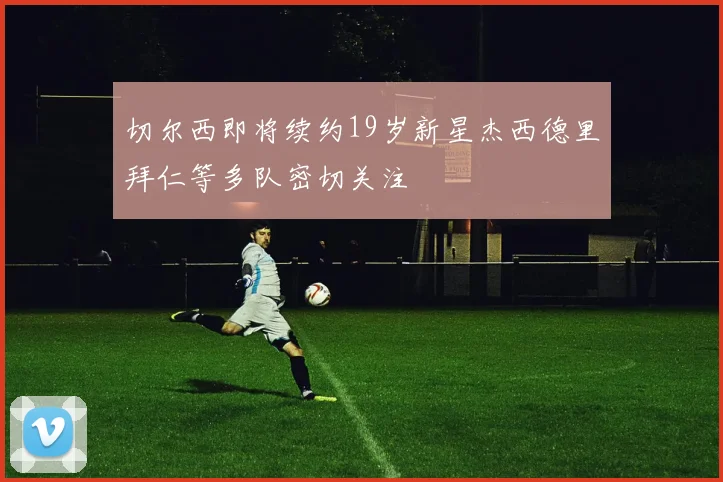 切尔西即将续约19岁新星杰西德里拜仁等多队密切关注