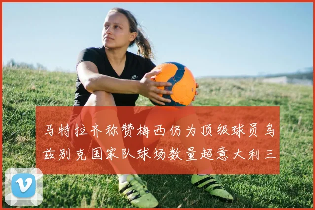 马特拉齐称赞梅西仍为顶级球员乌兹别克国家队球场数量超意大利三倍