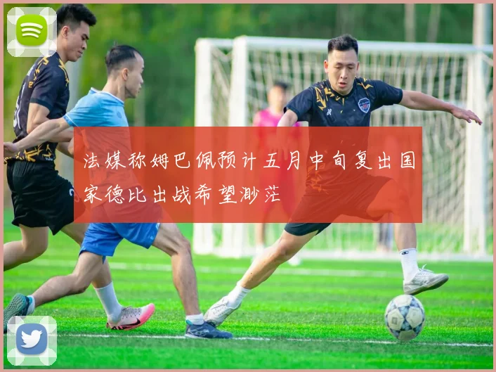 法媒称姆巴佩预计五月中旬复出国家德比出战希望渺茫