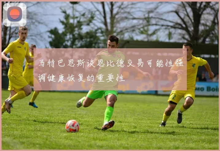 马特巴恩斯谈恩比德交易可能性强调健康恢复的重要性