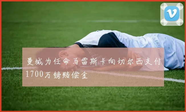曼城为任命马雷斯卡向切尔西支付1700万镑赔偿金