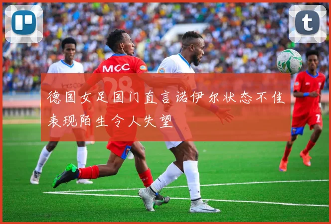 德国女足国门直言诺伊尔状态不佳表现陌生令人失望