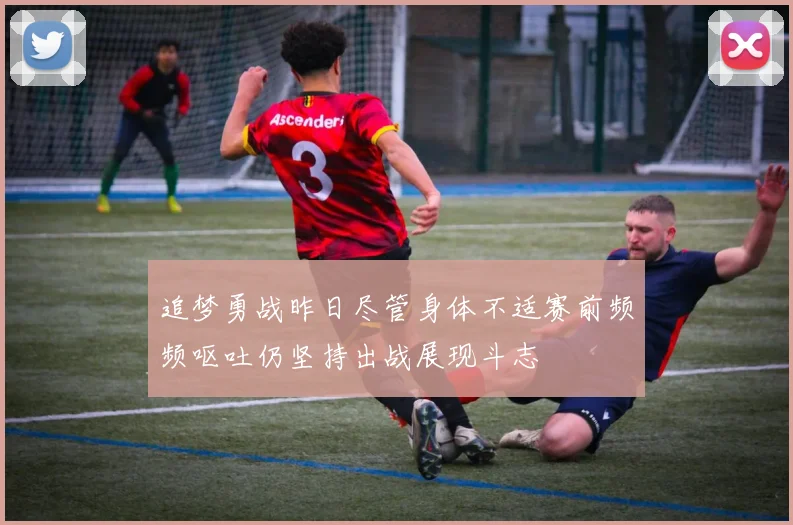 追梦勇战昨日尽管身体不适赛前频频呕吐仍坚持出战展现斗志