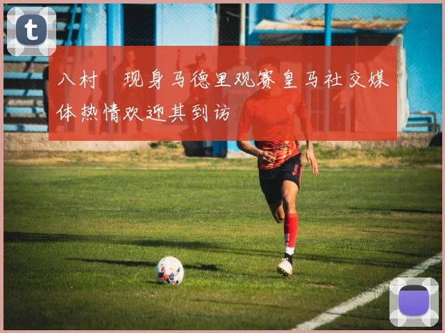八村塁现身马德里观赛皇马社交媒体热情欢迎其到访