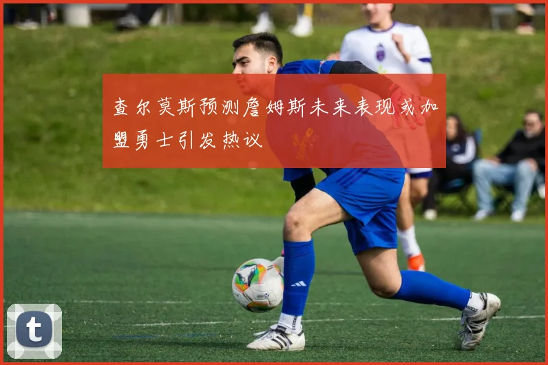 查尔莫斯预测詹姆斯未来表现或加盟勇士引发热议