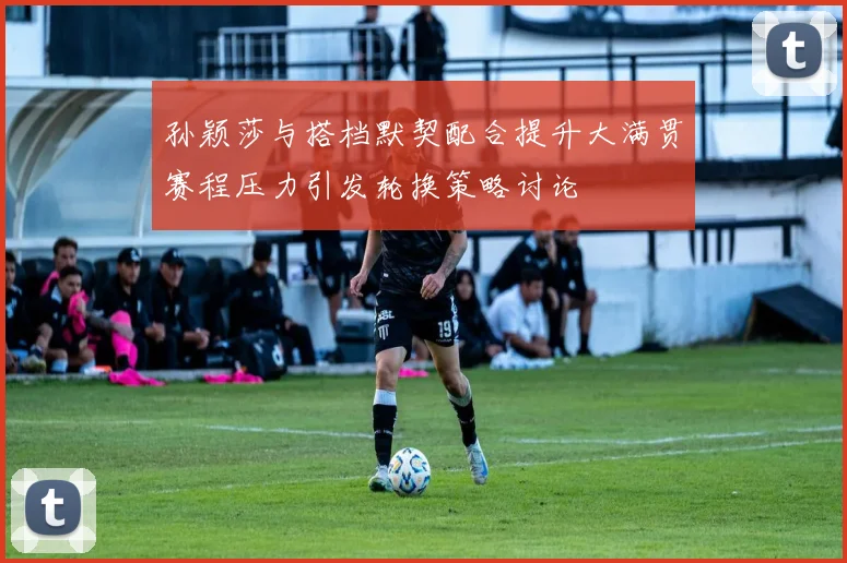 孙颖莎与搭档默契配合提升大满贯赛程压力引发轮换策略讨论