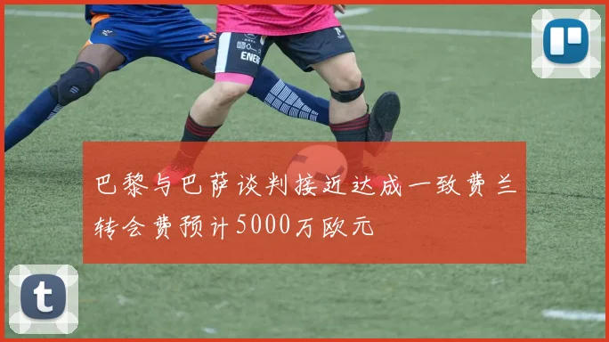 巴黎与巴萨谈判接近达成一致费兰转会费预计5000万欧元