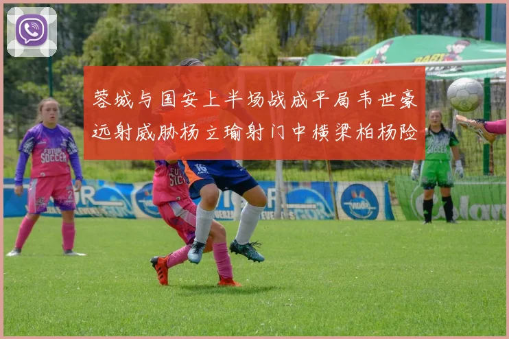 蓉城与国安上半场战成平局韦世豪远射威胁杨立瑜射门中横梁柏杨险送乌龙