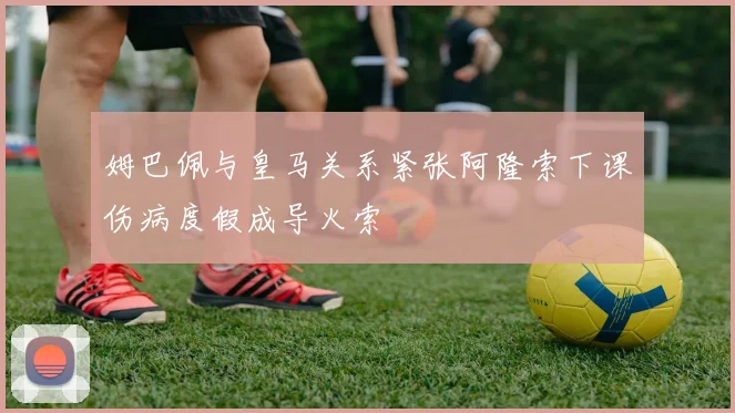 姆巴佩与皇马关系紧张阿隆索下课伤病度假成导火索
