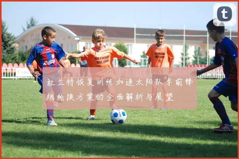 杜兰特恢复训练加速太阳队季前锋线轮换方案的全面解析与展望