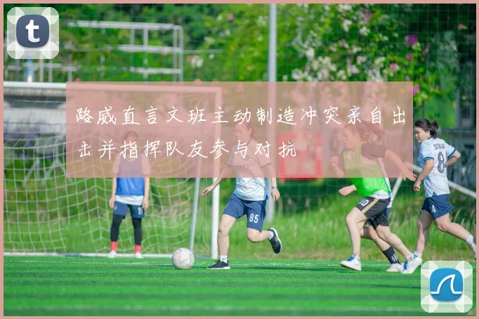 路威直言文班主动制造冲突亲自出击并指挥队友参与对抗