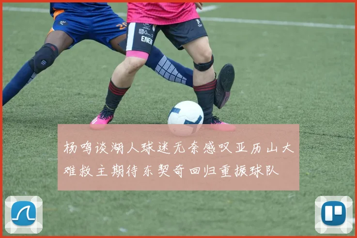 杨鸣谈湖人球迷无奈感叹亚历山大难救主期待东契奇回归重振球队