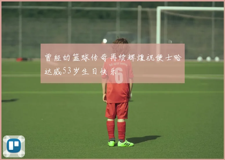 曾经的篮球传奇再续辉煌祝便士哈达威53岁生日快乐