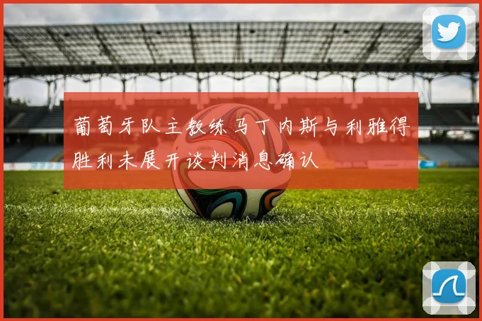 葡萄牙队主教练马丁内斯与利雅得胜利未展开谈判消息确认