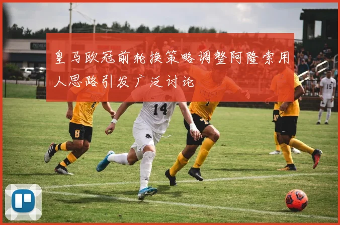 皇马欧冠前轮换策略调整阿隆索用人思路引发广泛讨论